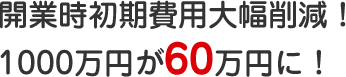 開業時初期費用大幅削減！1000万円が60万円に！