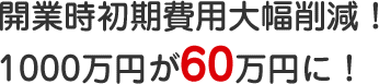 開業時初期費用大幅削減!1000万円が60万円に!